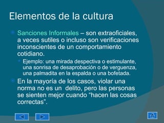 Elementos de la cultura
   Sanciones Informales – son extraoficiales,
    a veces sutiles o incluso son verificaciones
    inconscientes de un comportamiento
    cotidiano.
     Ejemplo: una mirada despectiva o estimulante,
     una sonrisa de desaprobación o de verguenza,
     una palmadita en la espalda o una bofetada.
   En la mayoría de los casos, violar una
    norma no es un delito, pero las personas
    se sienten mejor cuando “hacen las cosas
    correctas”.
 