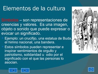 Elementos de la cultura
   Símbolos – son representaciones de
    creencias y valores. Es una imagen,
    objeto o sonido que puede expresar o
    evocar un significado.
     Ejemplo: un crucifijo, una estatua de Buda,
      el himno nacional, una bandera.
     Estos símbolos pueden representar e
      inspirar sentimientos de orgullo y
      patriotismo, solidaridad u odio por el
      significado con el que las personas lo
      asocian.
 
