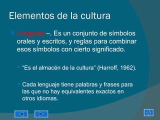 Elementos de la cultura
   Lenguaje –. Es un conjunto de símbolos
    orales y escritos, y reglas para combinar
    esos símbolos con cierto significado.

     “Es el almacén de la cultura” (Harroff, 1962).


     Cada lenguaje tiene palabras y frases para
     las que no hay equivalentes exactos en
     otros idiomas.
 