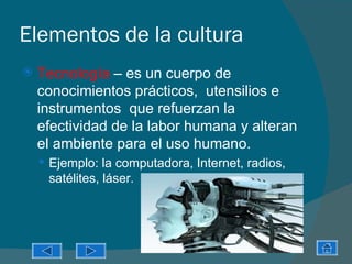 Elementos de la cultura
   Tecnología – es un cuerpo de
    conocimientos prácticos, utensilios e
    instrumentos que refuerzan la
    efectividad de la labor humana y alteran
    el ambiente para el uso humano.
     Ejemplo: la computadora, Internet, radios,
     satélites, láser.
 