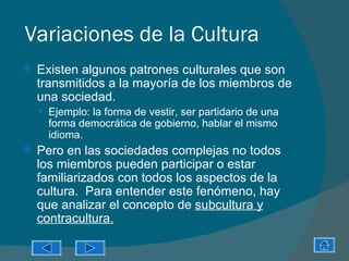 Variaciones de la Cultura
   Existen algunos patrones culturales que son
    transmitidos a la mayoría de los miembros de
    una sociedad.
     Ejemplo: la forma de vestir, ser partidario de una
      forma democrática de gobierno, hablar el mismo
      idioma.
   Pero en las sociedades complejas no todos
    los miembros pueden participar o estar
    familiarizados con todos los aspectos de la
    cultura. Para entender este fenómeno, hay
    que analizar el concepto de subcultura y
    contracultura.
 