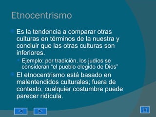 Etnocentrismo
   Es la tendencia a comparar otras
    culturas en términos de la nuestra y
    concluir que las otras culturas son
    inferiores.
     Ejemplo: por tradición, los judíos se
     consideran “el pueblo elegido de Dios”
   El etnocentrismo está basado en
    malentendidos culturales; fuera de
    contexto, cualquier costumbre puede
    parecer ridícula.
 