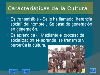 Características de la Cultura
 Es transmisible - Se le ha llamado “herencia
  social” del hombre . Se pasa de generación
  en generación.
 Es aprendida - Mediante el proceso de
  socialización se aprende, se transmite y
  perpetúa la cultura.
 