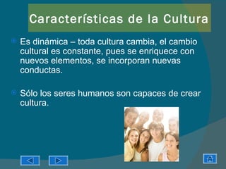 Características de la Cultura
   Es dinámica – toda cultura cambia, el cambio
    cultural es constante, pues se enriquece con
    nuevos elementos, se incorporan nuevas
    conductas.

   Sólo los seres humanos son capaces de crear
    cultura.
 