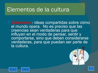 Elementos de la cultura
   Creencias - ideas compartidas sobre cómo
    el mundo opera. No es preciso que las
    creencias sean verdaderas para que
    influyan en el modo de pensar, sentir y
    comportarse, sino que deben considerarse
    verdaderas, para que puedan ser parte de
    la cultura.
 