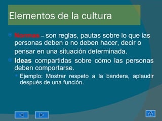 Elementos de la cultura
 Normas – son reglas, pautas sobre lo que las
  personas deben o no deben hacer, decir o
  pensar en una situación determinada.
 Ideas compartidas sobre cómo las personas
  deben comportarse.
     Ejemplo: Mostrar respeto a la bandera, aplaudir
     después de una función.
 