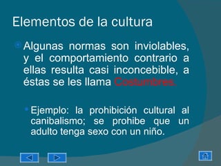 Elementos de la cultura
 Algunas  normas son inviolables,
 y el comportamiento contrario a
 ellas resulta casi inconcebible, a
 éstas se les llama Costumbres.

  Ejemplo: la prohibición cultural al
   canibalismo; se prohibe que un
   adulto tenga sexo con un niño.
 