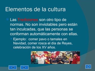 Elementos de la cultura
   Las Tradiciones son otro tipo de
    normas. No son inviolables pero están
    tan inculcadas, que las personas se
    conforman automáticamente con ellas.
     Ejemplo: comer pavo o tamales en
     Navidad, comer rosca el día de Reyes,
     celebración de los XV años.
 