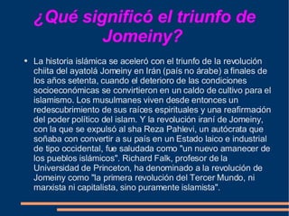 ¿Qué significó el triunfo de Jomeiny?   La historia islámica se aceleró con el triunfo de la revolución chiita del ayatolá Jomeiny en Irán (país no árabe) a finales de los años setenta, cuando el deterioro de las condiciones socioeconómicas se convirtieron en un caldo de cultivo para el islamismo. Los musulmanes viven desde entonces un redescubrimiento de sus raíces espirituales y una reafirmación del poder político del islam. Y la revolución iraní de Jomeiny, con la que se expulsó al sha Reza Pahlevi, un autócrata que soñaba con convertir a su país en un Estado laico e industrial de tipo occidental, fue saludada como "un nuevo amanecer de los pueblos islámicos". Richard Falk, profesor de la Universidad de Princeton, ha denominado a la revolución de Jomeiny como "la primera revolución del Tercer Mundo, ni marxista ni capitalista, sino puramente islamista".  