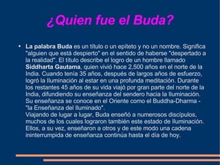 ¿Quien fue el Buda? La palabra Buda  es un título o un epíteto y no un nombre. Significa "alguien que está despierto" en el sentido de haberse "despertado a la realidad". El título describe el logro de un hombre llamado  Siddharta Gautama , quien vivió hace 2,500 años en el norte de la India. Cuando tenía 35 años, después de largos años de esfuerzo, logró la Iluminación al estar en una profunda meditación. Durante los restantes 45 años de su vida viajó por gran parte del norte de la India, difundiendo su enseñanza del sendero hacia la Iluminación. Su enseñanza se conoce en el Oriente como el Buddha-Dharma - "la Enseñanza del Iluminado".  Viajando de lugar a lugar, Buda enseñó a numerosos discípulos, muchos de los cuales lograron también este estado de Iluminación. Ellos, a su vez, enseñaron a otros y de este modo una cadena ininterrumpida de enseñanza continúa hasta el día de hoy.  