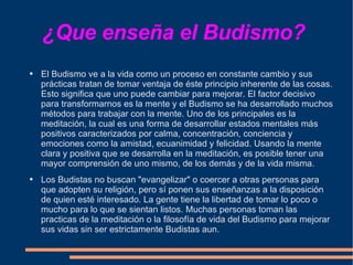 ¿Que enseña el Budismo?  El Budismo ve a la vida como un proceso en constante cambio y sus prácticas tratan de tomar ventaja de éste principio inherente de las cosas. Esto significa que uno puede cambiar para mejorar. El factor decisivo para transformarnos es la mente y el Budismo se ha desarrollado muchos métodos para trabajar con la mente. Uno de los principales es la meditación, la cual es una forma de desarrollar estados mentales más positivos caracterizados por calma, concentración, conciencia y emociones como la amistad, ecuanimidad y felicidad. Usando la mente clara y positiva que se desarrolla en la meditación, es posible tener una mayor comprensión de uno mismo, de los demás y de la vida misma.  Los Budistas no buscan "evangelizar" o coercer a otras personas para que adopten su religión, pero sí ponen sus enseñanzas a la disposición de quien esté interesado. La gente tiene la libertad de tomar lo poco o mucho para lo que se sientan listos. Muchas personas toman las practicas de la meditación o la filosofía de vida del Budismo para mejorar sus vidas sin ser estrictamente Budistas aun.  