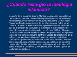 ¿Cuándo resurgió la ideología islamista?  Después de la Segunda Guerra Mundial los imperios coloniales se derrumbaron y en el mundo árabe llegaron al poder fuertes líderes nacionalistas, que además eran musulmanes, como Gamal Abdel Nasser en Egipto. A comienzos de los años sesenta había ya un cinturón de estados independientes y predominantemente islámicos que se extendían de Marruecos a Indonesia. Y el derrocamiento -caso del primer ministro Mossadeq en Irán, en 1953- o el fracaso de los movimientos nacionalistas laicos, atrapados en la vorágine de la guerra fría, tanto en la lucha contra el Estado de Israel como en el esfuerzo para el desarrollo económico, con recetas capitalistas o comunistas -igualmente occidentales a ojos musulmanes-, terminó convenciendo a importantes sectores de que el islam es su última oportunidad. La ideología islamista nació a principios del siglo XX como reacción a Occidente y a Mustafá Kemal "Ataturk", padre de los turcos (no árabes).  