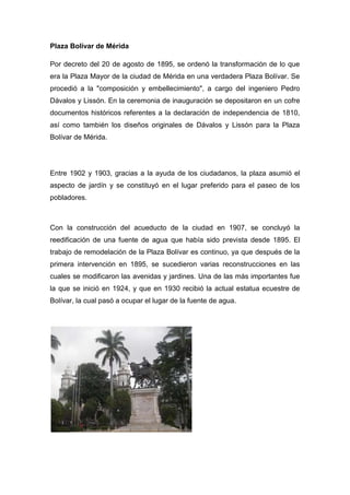 Plaza Bolívar de Mérida

Por decreto del 20 de agosto de 1895, se ordenó la transformación de lo que
era la Plaza Mayor de la ciudad de Mérida en una verdadera Plaza Bolívar. Se
procedió a la "composición y embellecimiento", a cargo del ingeniero Pedro
Dávalos y Lissón. En la ceremonia de inauguración se depositaron en un cofre
documentos históricos referentes a la declaración de independencia de 1810,
así como también los diseños originales de Dávalos y Lissón para la Plaza
Bolívar de Mérida.




Entre 1902 y 1903, gracias a la ayuda de los ciudadanos, la plaza asumió el
aspecto de jardín y se constituyó en el lugar preferido para el paseo de los
pobladores.



Con la construcción del acueducto de la ciudad en 1907, se concluyó la
reedificación de una fuente de agua que había sido prevista desde 1895. El
trabajo de remodelación de la Plaza Bolívar es continuo, ya que después de la
primera intervención en 1895, se sucedieron varias reconstrucciones en las
cuales se modificaron las avenidas y jardines. Una de las más importantes fue
la que se inició en 1924, y que en 1930 recibió la actual estatua ecuestre de
Bolívar, la cual pasó a ocupar el lugar de la fuente de agua.
 