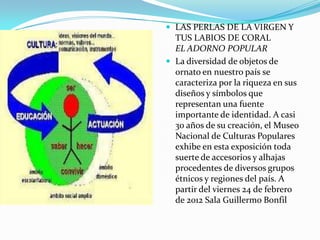  LAS PERLAS DE LA VIRGEN Y
  TUS LABIOS DE CORAL
  EL ADORNO POPULAR
 La diversidad de objetos de
  ornato en nuestro país se
  caracteriza por la riqueza en sus
  diseños y símbolos que
  representan una fuente
  importante de identidad. A casi
  30 años de su creación, el Museo
  Nacional de Culturas Populares
  exhibe en esta exposición toda
  suerte de accesorios y alhajas
  procedentes de diversos grupos
  étnicos y regiones del país. A
  partir del viernes 24 de febrero
  de 2012 Sala Guillermo Bonfil
 