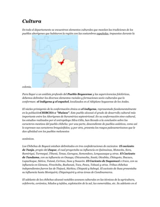 Cultura
En todo el departamento se encuentran elementos culturales que mezclan las tradiciones de los
pueblos aborígenes que habitaron la región con las costumbres españolas, impuestas durante la




colonia.

Para llegar a un análisis profundo del Pueblo Boyacense y las supervivencias folclóricas,
debemos delimitar los diversos elementos raciales y formaciones socio-culturales que lo
conforman: el indígena y el español, localizados en el Altiplano boyacense de los Andes.

El núcleo primigenio de la conformación étnica es el indígena, representado fundamentalmente
en la poblaciónCHIBCHA o "Muisca". Este pueblo alcanzó el grado de desarrollo cultural más
importante entre los Aborígenes de Suramérica septentrional. En su conformación etno-cultural,
los estudios realizados por el antropólogo Silva Célis, han llevado a la conclusión sobre los
caracteres mestizos del pueblo chibcha: por una parte, descendiente de pueblos asiáticos, como así
lo expresan sus caracteres braquicéfalos; y por otra, presenta los rasgos paleoamericanos que le
dan afinidad con los pueblos melanesios

oceánicos.

Los Chibchas de Boyacá estaban delimitados en tres confederaciones de cacicatos: El cacicato
de Tunja, propio del Zaque, el cual proyectaba su influencia en Quimuinza, Motavita, Sora,
Ramiriquí, Turmequé, Tibaná, Tenza, Garagoa, Somondoco, Lenguazaque y otras. El Cacicato
de Tundama, con su influencia en Onzaga, Chicamocha, Soatá, Oicabita, Chitagoto, Ibacuco,
Lupachoque, Sátiva, Tutasá, Cerinza, Susa y Susacón. El Cacicato de Sugamuxi o Iraca, con su
influencia en Gámeza, Firavitoba, Busbanzá, Toca, Pesca, Tobazá y otras. Tribus chibchas
independientes fueron las de Tinjacá, Sáchica, Chispatá y Saboyá. El cacicato de Susa presentaba
su influencia hasta Moniquirá, Chiquinquirá y otras áreas de Cundinamarca.

El adelanto de los chibchas alcanzó notables avances culturales en las técnicas de la agricultura,
orfebrería, cerámica, hilados y tejidos, explotación de la sal, las esmeraldas, etc. Su adelanto en el
 