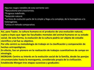 Algunos rasgos notables de esta corriente son:
   *Naturalismo anti creacionista.
   *Progreso indefinido.
   *Selección natural.
   *La línea de evolución parte de lo simple y llega a lo complejo; de lo homogéneo a lo
   heterogéneo.
   *Utiliza el método comparativo.


Así, para Taylor, la cultura humana es el producto de una evolución natural,
sujeta a leyes que rigen las facultades mentales del animal humano en su estado
social. De esta forma, la evolución de la cultura podría ser objeto de estudio
científico y tal fue su objetivo.
Por ello centró su metodología de trabajo en la clasificación y comparación de
hechos antropológicos.
En efecto, fue un pionero en la realización de trabajos cuantitativos de campo en
etnología.
MORGAN: Centro su interés en la evolución social de la familia, desde las parejas
circunstanciales hasta la monogamia, considerada propia de la civilización.
Establecida Morgan tres etapas sucesivas y graduales:
 