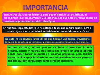 En nuestras vidas es fundamental para poder ejercitar la sensibilidad, el
entendimiento, el razonamiento y la comunicación que necesitaremos aplicar en
nuestro comportamiento social o ideológico.

En nuestra etapa estudiantil se nos obliga a tener una cultura general pero es
  cuando dejamos este periodo donde debemos convertirla en una afición .

 Ser culto no es privilegio único de los que finalizan una carrera universitaria,
 tampoco de aquellos que centran su pensamiento exclusivamente en un aspecto.

    Lectura, escritura, música, pintura, escultura, arquitectura, historia,
    filosofía, ciencia y muchos más temas nos ofrecen un amplio abanico
    donde poder buscar respuestas o crearnos preguntas, pero también
    existe la cultura popular donde los usos y costumbres de otras personas
    también pueden enriquecerte tanto como las anteriores.
 