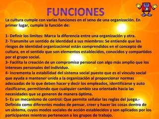 La cultura cumple con varias funciones en el seno de una organización. En
primer lugar, cumple la función de:

1- Definir los límites: Marca la diferencia entre una organización y otra.
2- Transmite un sentido de identidad a sus miembros: Se entiende que los
riesgos de identidad organizacional están comprendidos en el concepto de
cultura, en el sentido que son elementos establecidos, conocidos y compartidos
por el grupo social.
3- Facilita la creación de un compromiso personal con algo más amplio que los
intereses personales del individuo.
4- incrementa la estabilidad del sistema social puesto que es el vínculo social
que ayuda a mantener unida a la organización al proporcionar normas
adecuadas de lo que deben hacer y decir los empleados, identificarse y auto
clasificarse, permitiendo que cualquier cambio sea orientado hacia las
necesidades que se generen de manera óptima.
5- Es un mecanismo de control: Que permite señalar las reglas del juego.-
Definido como diferentes modos de pensar, creer y hacer las cosas dentro de
un sistema, cuyos modos sociales de acción establecidos y son aplicados por los
participantes mientras pertenecen a los grupos de trabajo.
 