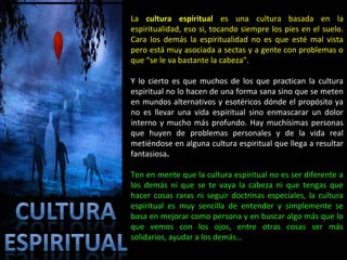 La cultura espiritual es una cultura basada en la
espiritualidad, eso si, tocando siempre los pies en el suelo.
Cara los demás la espiritualidad no es que esté mal vista
pero está muy asociada a sectas y a gente con problemas o
que “se le va bastante la cabeza”.

Y lo cierto es que muchos de los que practican la cultura
espiritual no lo hacen de una forma sana sino que se meten
en mundos alternativos y esotéricos dónde el propósito ya
no es llevar una vida espiritual sino enmascarar un dolor
interno y mucho más profundo. Hay muchísimas personas
que huyen de problemas personales y de la vida real
metiéndose en alguna cultura espiritual que llega a resultar
fantasiosa.

Ten en mente que la cultura espiritual no es ser diferente a
los demás ni que se te vaya la cabeza ni que tengas que
hacer cosas raras ni seguir doctrinas especiales, la cultura
espiritual es muy sencilla de entender y simplemente se
basa en mejorar como persona y en buscar algo más que lo
que vemos con los ojos, entre otras cosas ser más
solidarios, ayudar a los demás…
 