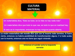 CULTURA
                              MATERIAL


   Un materialista dice, "Esto es todo; en la vida no hay nada más".

   Un materialista dice que todo lo que ves, es todo lo que en realidad hay.

   Si esto es lo importante, entonces no hay ninguna puerta abierta.

La visión materialista del mundo dice que con la muerte todo termina. Si fuera
cierto, entonces no habría posibilidad de transformación alguna .Y si todo acaba
con la muerte, entonces uno no tiene que seguir viviendo.


                         Entonces el suicido sería la respuesta
                                       correcta
 