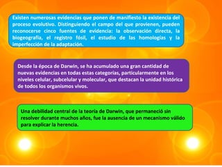 Existen numerosas evidencias que ponen de manifiesto la existencia del
proceso evolutivo. Distinguiendo el campo del que provienen, pueden
reconocerse cinco fuentes de evidencia: la observación directa, la
biogeografía, el registro fósil, el estudio de las homologías y la
imperfección de la adaptación.


  Desde la época de Darwin, se ha acumulado una gran cantidad de
  nuevas evidencias en todas estas categorías, particularmente en los
  niveles celular, subcelular y molecular, que destacan la unidad histórica
  de todos los organismos vivos.



   Una debilidad central de la teoría de Darwin, que permaneció sin
   resolver durante muchos años, fue la ausencia de un mecanismo válido
   para explicar la herencia.
 