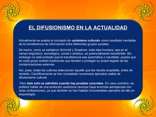EL DIFUSIONISMO EN LA ACTUALIDAD

Actualmente se acepta el concepto de «préstamo cultural» como resultado inevitable
de la transferencia de información entre diferentes grupos sociales.
De hecho, como ya señalaron Schmidt y Graebner, toda idea humana, sea en el
campo lingüístico, tecnológico, social o artístico, es potencialmente transferible: Sin
embargo no está probado que la transferencia sea automática o inevitable, puesto que
en cada grupo existen tradiciones que tienden a proteger su propio legado de las
contaminaciones externas.
Así, pues, todas las culturas seleccionan aquello que les resulta aceptable, antes de
recibirlo. Científicamente se han constatado numerosos ejemplos reales de
difusionismo cultural.
 Pero éste sólo es admitido cuando hay pruebas concretas. En caso contrario, se
prefiere hablar de una evolución autóctona (aunque haya enormes semejanzas con
otras civilizaciones), ya que también se han hallado innumerables ejemplos de ello en
arqueología.
 