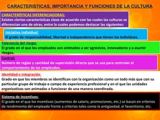 CARACTERISTICAS, IMPORTANCIA Y FUNCIONES DE LA CULTURA
CARACTERÍSTICAS DIFERENCIADORAS:
Existen ciertas características clave de acuerdo con las cuales las culturas se
diferencian una de otras, entre la cuales podemos destacar las siguientes:
   Iniciativa individual:
   El grado de responsabilidad, libertad e independencia que tienen los individuos.
Tolerancia del riesgo:
El grado en el que los empleados son animados a ser agresivos, innovadores y a asumir
riesgos.
Control:
Número de reglas y cantidad de supervisión directa que se usa para controlar el
comportamiento de los empleados.
Identidad e integración:
Grado en que los miembros se identifican con la organización como un todo más que con su
particular grupo de trabajo o campo de experiencia profesional y en el que las unidades
organizativas son animadas a funcionar de una manera coordinada.

Sistema de incentivos:
El grado en el que los incentivos (aumentos de salario, promociones, etc.) se basan en criterios
de rendimiento del empleado frente a criterios tales como la antigüedad, el favoritismo, etc.
 