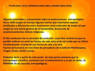 TYLOR (1831-1917), MORGAN (1818-1881), FRAZER (1854-1941).




Algunos postulados y comentarios sobre el evolucionismo antropológico.
Hacia 1830 surgen en Europa algunas teorías que intentaran explicar
similitudes y diferencias entre fenómenos socio-culturales de modo tal que
surgió asi una teoría general de la humanidad, desvincula de
condicionamientos míticos religiosos.

El hilo conductor fue el concepto de evolución cuya idea central era que es
posible ordenar en serie las formas de vida natural de tal modo que se infiera
intuitivamente el paso de una forma de vida a la otra.
Fueron precursores en esta línea de pensadores de la talla de Montesquieu,
Turgot, Hume, Smith y otros.

Podemos decir a partir de este punto de este punto entonces que la
antropología científica, comienza con el evolucionismo y es por lo tanto, LA
PRIMERA de las escuelas antropológicas.
 