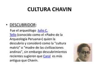 CULTURA CHAVIN

• DESCUBRIDOR:
 Fue el arqueólogo Julio C.
 Tello (conocido como el «Padre de la
 Arqueología Peruana») quien la
 descubrío y consideró como la "cultura
 matriz" o "madre de las civilizaciones
 andinas", sin embargo descubrimientos
 recientes sugieren que Caral es más
 antigua que Chavín.
 
