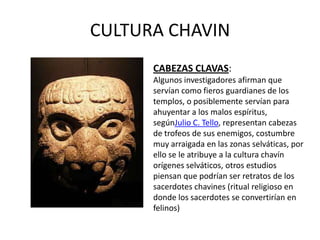 CULTURA CHAVIN
      CABEZAS CLAVAS:
      Algunos investigadores afirman que
      servían como fieros guardianes de los
      templos, o posiblemente servían para
      ahuyentar a los malos espíritus,
      segúnJulio C. Tello, representan cabezas
      de trofeos de sus enemigos, costumbre
      muy arraigada en las zonas selváticas, por
      ello se le atribuye a la cultura chavín
      orígenes selváticos, otros estudios
      piensan que podrían ser retratos de los
      sacerdotes chavines (ritual religioso en
      donde los sacerdotes se convertirían en
      felinos)
 