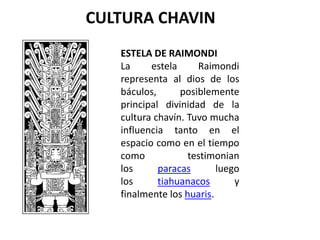 CULTURA CHAVIN
   ESTELA DE RAIMONDI
   La     estela     Raimondi
   representa al dios de los
   báculos,      posiblemente
   principal divinidad de la
   cultura chavín. Tuvo mucha
   influencia tanto en el
   espacio como en el tiempo
   como            testimonian
   los      paracas       luego
   los      tiahuanacos       y
   finalmente los huaris.
 