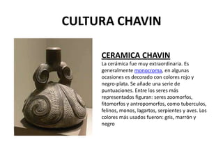 CULTURA CHAVIN

     CERAMICA CHAVIN
     La cerámica fue muy extraordinaria. Es
     generalmente monocroma, en algunas
     ocasiones es decorado con colores rojo y
     negro-plata. Se añade una serie de
     puntuaciones. Entre los seres más
     representados figuran: seres zoomorfos,
     fitomorfos y antropomorfos, como tuberculos,
     felinos, monos, lagartos, serpientes y aves. Los
     colores más usados fueron: gris, marrón y
     negro
 