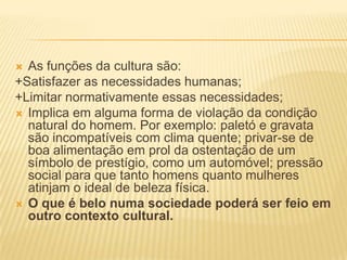  As funções da cultura são:
+Satisfazer as necessidades humanas;
+Limitar normativamente essas necessidades;
 Implica em alguma forma de violação da condição
  natural do homem. Por exemplo: paletó e gravata
  são incompatíveis com clima quente; privar-se de
  boa alimentação em prol da ostentação de um
  símbolo de prestígio, como um automóvel; pressão
  social para que tanto homens quanto mulheres
  atinjam o ideal de beleza física.
 O que é belo numa sociedade poderá ser feio em
  outro contexto cultural.
 