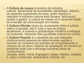    A Cultura de massa é produto da indústria
    cultural, tipicamente de sociedades capitalistas; referem-
    se aspectos superficiais de lazer, gosto artístico e
    vestuário.A indústria cultural está sempre “fabricando”
    modas e gostos, a cultura de massa só é viável em razão
    da invenção da comunicação em massa.
   A Cultura Híbrida nasce do cruzamento entre a cultura
    culta e a popular, isto é, tudo o que se produz
    atualmente, é quando a globalização modifica e extingue
    os costumes trazendo mais igualdade cultural ao mundo.
   A Cultura Popular é o resultado de uma interação
    contínua entre pessoas de determinadas regiões e
    recobre um complexo de padrões de comportamento e
    crenças de um povo. Nasceu da adaptação do homem ao
    ambiente onde vive e abrange inúmeras aréas de
    conhecimento:
    crenças, artes, moral, linguagem, ideias, hábitos, tradiçõe
    s, usos e costumes, artesanatos, folclore, etc.
 