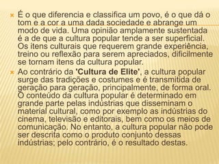    É o que diferencia e classifica um povo, é o que dá o
    tom e a cor a uma dada sociedade e abrange um
    modo de vida. Uma opinião amplamente sustentada
    é a de que a cultura popular tende a ser superficial.
    Os itens culturais que requerem grande experiência,
    treino ou reflexão para serem apreciados, dificilmente
    se tornam itens da cultura popular.
   Ao contrário da 'Cultura de Elite', a cultura popular
    surge das tradições e costumes e é transmitida de
    geração para geração, principalmente, de forma oral.
    O conteúdo da cultura popular é determinado em
    grande parte pelas indústrias que disseminam o
    material cultural, como por exemplo as indústrias do
    cinema, televisão e editorais, bem como os meios de
    comunicação. No entanto, a cultura popular não pode
    ser descrita como o produto conjunto dessas
    indústrias; pelo contrário, é o resultado destas.
 
