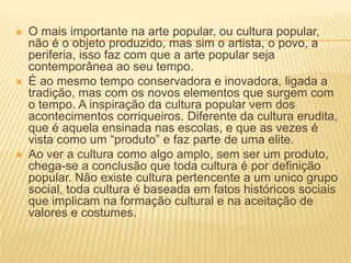    O mais importante na arte popular, ou cultura popular,
    não é o objeto produzido, mas sim o artista, o povo, a
    periferia, isso faz com que a arte popular seja
    contemporânea ao seu tempo.
   É ao mesmo tempo conservadora e inovadora, ligada a
    tradição, mas com os novos elementos que surgem com
    o tempo. A inspiração da cultura popular vem dos
    acontecimentos corriqueiros. Diferente da cultura erudita,
    que é aquela ensinada nas escolas, e que as vezes é
    vista como um “produto” e faz parte de uma elite.
   Ao ver a cultura como algo amplo, sem ser um produto,
    chega-se a conclusão que toda cultura é por definição
    popular. Não existe cultura pertencente a um unico grupo
    social, toda cultura é baseada em fatos históricos sociais
    que implicam na formação cultural e na aceitação de
    valores e costumes.
 