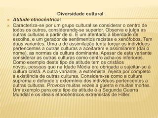 Diversidade cultural
   Atitude etnocêntrica:
   Caracteriza-se por um grupo cultural se considerar o centro de
    todos os outros, considerando-se superior. Observa e julga as
    outras culturas a partir de si. É um atentado à liberdade de
    escolha, e um gerador de sentimentos racistas e xenófobos. Tem
    duas variantes. Uma a de assimilação tenta forçar os indivíduos
    pertencentes a outras culturas a aceitarem e assimilarem (daí o
    nome), as normas da cultura dominante. Apesar de esta variante
    considerar as outras culturas como centro acha-os inferiores.
    Como exemplo deste tipo de atitude tem os cristãos
    novos, pessoas que na Idade Média era obrigada a sujeitar-se à
    cultura cristã. A outra variante, a extremista, rejeita por completo
    a existência de outras culturas. Considera-se como a cultura
    suprema e defende o extermínio dos indivíduos pertencentes a
    outras culturas. Provoca muitas vezes a guerra e muitas mortes.
    Um exemplo para este tipo de atitude é a Segunda Guerra
    Mundial e os ideais etnocêntricos extremistas de Hitler.
 