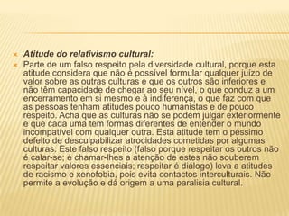    Atitude do relativismo cultural:
   Parte de um falso respeito pela diversidade cultural, porque esta
    atitude considera que não é possível formular qualquer juízo de
    valor sobre as outras culturas e que os outros são inferiores e
    não têm capacidade de chegar ao seu nível, o que conduz a um
    encerramento em si mesmo e à indiferença, o que faz com que
    as pessoas tenham atitudes pouco humanistas e de pouco
    respeito. Acha que as culturas não se podem julgar exteriormente
    e que cada uma tem formas diferentes de entender o mundo
    incompatível com qualquer outra. Esta atitude tem o péssimo
    defeito de desculpabilizar atrocidades cometidas por algumas
    culturas. Este falso respeito (falso porque respeitar os outros não
    é calar-se; é chamar-lhes a atenção de estes não souberem
    respeitar valores essenciais; respeitar é diálogo) leva a atitudes
    de racismo e xenofobia, pois evita contactos interculturais. Não
    permite a evolução e dá origem a uma paralisia cultural.
 