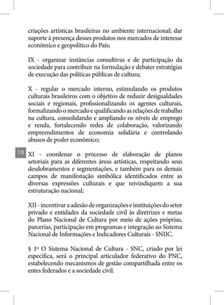 criações artísticas brasileiras no ambiente internacional; dar
     suporte à presença desses produtos nos mercados de interesse
     econômico e geopolítico do País;

     IX - organizar instâncias consultivas e de participação da
     sociedade para contribuir na formulação e debater estratégias
     de execução das políticas públicas de cultura;

     X - regular o mercado interno, estimulando os produtos
     culturais brasileiros com o objetivo de reduzir desigualdades
     sociais e regionais, profissionalizando os agentes culturais,
     formalizando o mercado e qualificando as relações de trabalho
     na cultura, consolidando e ampliando os níveis de emprego
     e renda, fortalecendo redes de colaboração, valorizando
     empreendimentos de economia solidária e controlando
     abusos de poder econômico;
10   XI - coordenar o processo de elaboração de planos
     setoriais para as diferentes áreas artísticas, respeitando seus
     desdobramentos e segmentações, e também para os demais
     campos de manifestação simbólica identificados entre as
     diversas expressões culturais e que reivindiquem a sua
     estruturação nacional;

     XII - incentivar a adesão de organizações e instituições do setor
     privado e entidades da sociedade civil às diretrizes e metas
     do Plano Nacional de Cultura por meio de ações próprias,
     parcerias, participação em programas e integração ao Sistema
     Nacional de Informações e Indicadores Culturais - SNIIC.

     § 1º O Sistema Nacional de Cultura - SNC, criado por lei
     específica, será o principal articulador federativo do PNC,
     estabelecendo mecanismos de gestão compartilhada entre os
     entes federados e a sociedade civil.
 