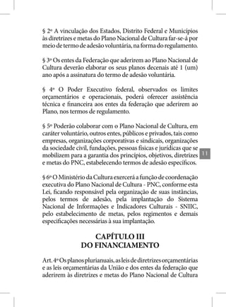 § 2º A vinculação dos Estados, Distrito Federal e Municípios
às diretrizes e metas do Plano Nacional de Cultura far-se-á por
meio de termo de adesão voluntária, na forma do regulamento.

§ 3º Os entes da Federação que aderirem ao Plano Nacional de
Cultura deverão elaborar os seus planos decenais até 1 (um)
ano após a assinatura do termo de adesão voluntária.

§ 4º O Poder Executivo federal, observados os limites
orçamentários e operacionais, poderá oferecer assistência
técnica e financeira aos entes da federação que aderirem ao
Plano, nos termos de regulamento.

§ 5º Poderão colaborar com o Plano Nacional de Cultura, em
caráter voluntário, outros entes, públicos e privados, tais como
empresas, organizações corporativas e sindicais, organizações
da sociedade civil, fundações, pessoas físicas e jurídicas que se
mobilizem para a garantia dos princípios, objetivos, diretrizes      11
e metas do PNC, estabelecendo termos de adesão específicos.

§ 6º O Ministério da Cultura exercerá a função de coordenação
executiva do Plano Nacional de Cultura - PNC, conforme esta
Lei, ficando responsável pela organização de suas instâncias,
pelos termos de adesão, pela implantação do Sistema
Nacional de Informações e Indicadores Culturais - SNIIC,
pelo estabelecimento de metas, pelos regimentos e demais
especificações necessárias à sua implantação.

                   CAPÍTULO III
                DO FINANCIAMENTO
Art. 4º Os planos plurianuais, as leis de diretrizes orçamentárias
e as leis orçamentárias da União e dos entes da federação que
aderirem às diretrizes e metas do Plano Nacional de Cultura
 
