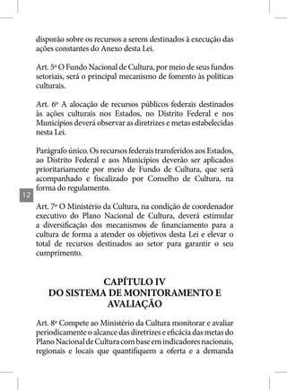 disporão sobre os recursos a serem destinados à execução das
     ações constantes do Anexo desta Lei.

     Art. 5º O Fundo Nacional de Cultura, por meio de seus fundos
     setoriais, será o principal mecanismo de fomento às políticas
     culturais.

     Art. 6º A alocação de recursos públicos federais destinados
     às ações culturais nos Estados, no Distrito Federal e nos
     Municípios deverá observar as diretrizes e metas estabelecidas
     nesta Lei.

     Parágrafo único. Os recursos federais transferidos aos Estados,
     ao Distrito Federal e aos Municípios deverão ser aplicados
     prioritariamente por meio de Fundo de Cultura, que será
     acompanhado e fiscalizado por Conselho de Cultura, na
     forma do regulamento.
12
     Art. 7º O Ministério da Cultura, na condição de coordenador
     executivo do Plano Nacional de Cultura, deverá estimular
     a diversificação dos mecanismos de financiamento para a
     cultura de forma a atender os objetivos desta Lei e elevar o
     total de recursos destinados ao setor para garantir o seu
     cumprimento.


                  CAPÍTULO IV
        DO SISTEMA DE MONITORAMENTO E
                   AVALIAÇÃO
     Art. 8º Compete ao Ministério da Cultura monitorar e avaliar
     periodicamente o alcance das diretrizes e eficácia das metas do
     Plano Nacional de Cultura com base em indicadores nacionais,
     regionais e locais que quantifiquem a oferta e a demanda
 