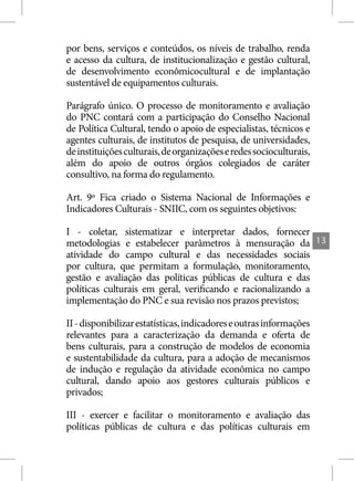 por bens, serviços e conteúdos, os níveis de trabalho, renda
e acesso da cultura, de institucionalização e gestão cultural,
de desenvolvimento econômicocultural e de implantação
sustentável de equipamentos culturais.

Parágrafo único. O processo de monitoramento e avaliação
do PNC contará com a participação do Conselho Nacional
de Política Cultural, tendo o apoio de especialistas, técnicos e
agentes culturais, de institutos de pesquisa, de universidades,
de instituições culturais, de organizações e redes socioculturais,
além do apoio de outros órgãos colegiados de caráter
consultivo, na forma do regulamento.

Art. 9º Fica criado o Sistema Nacional de Informações e
Indicadores Culturais - SNIIC, com os seguintes objetivos:

I - coletar, sistematizar e interpretar dados, fornecer
metodologias e estabelecer parâmetros à mensuração da                13
atividade do campo cultural e das necessidades sociais
por cultura, que permitam a formulação, monitoramento,
gestão e avaliação das políticas públicas de cultura e das
políticas culturais em geral, verificando e racionalizando a
implementação do PNC e sua revisão nos prazos previstos;

II - disponibilizar estatísticas, indicadores e outras informações
relevantes para a caracterização da demanda e oferta de
bens culturais, para a construção de modelos de economia
e sustentabilidade da cultura, para a adoção de mecanismos
de indução e regulação da atividade econômica no campo
cultural, dando apoio aos gestores culturais públicos e
privados;

III - exercer e facilitar o monitoramento e avaliação das
políticas públicas de cultura e das políticas culturais em
 