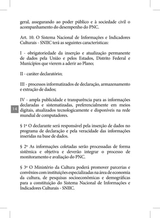 geral, assegurando ao poder público e à sociedade civil o
     acompanhamento do desempenho do PNC.

     Art. 10. O Sistema Nacional de Informações e Indicadores
     Culturais - SNIIC terá as seguintes características:

     I - obrigatoriedade da inserção e atualização permanente
     de dados pela União e pelos Estados, Distrito Federal e
     Municípios que vierem a aderir ao Plano;

     II - caráter declaratório;

     III - processos informatizados de declaração, armazenamento
     e extração de dados;

     IV - ampla publicidade e transparência para as informações
     declaradas e sistematizadas, preferencialmente em meios
14   digitais, atualizados tecnologicamente e disponíveis na rede
     mundial de computadores.

     § 1º O declarante será responsável pela inserção de dados no
     programa de declaração e pela veracidade das informações
     inseridas na base de dados.

     § 2º As informações coletadas serão processadas de forma
     sistêmica e objetiva e deverão integrar o processo de
     monitoramento e avaliação do PNC.

     § 3º O Ministério da Cultura poderá promover parcerias e
     convênios com instituições especializadas na área de economia
     da cultura, de pesquisas socioeconômicas e demográficas
     para a constituição do Sistema Nacional de Informações e
     Indicadores Culturais - SNIIC.
 