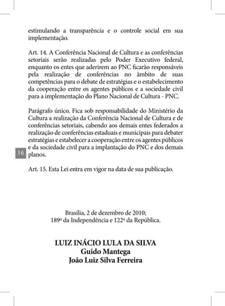 estimulando a transparência e o controle social em sua
     implementação.

     Art. 14. A Conferência Nacional de Cultura e as conferências
     setoriais serão realizadas pelo Poder Executivo federal,
     enquanto os entes que aderirem ao PNC ficarão responsáveis
     pela realização de conferências no âmbito de suas
     competências para o debate de estratégias e o estabelecimento
     da cooperação entre os agentes públicos e a sociedade civil
     para a implementação do Plano Nacional de Cultura - PNC.

     Parágrafo único. Fica sob responsabilidade do Ministério da
     Cultura a realização da Conferência Nacional de Cultura e de
     conferências setoriais, cabendo aos demais entes federados a
     realização de conferências estaduais e municipais para debater
     estratégias e estabelecer a cooperação entre os agentes públicos
     e da sociedade civil para a implantação do PNC e dos demais
16   planos.

     Art. 15. Esta Lei entra em vigor na data de sua publicação.




                    Brasília, 2 de dezembro de 2010;
              189º da Independência e 122º da República.


                LUIZ INÁCIO LULA DA SILVA
                       Guido Mantega
                   João Luiz Silva Ferreira
 