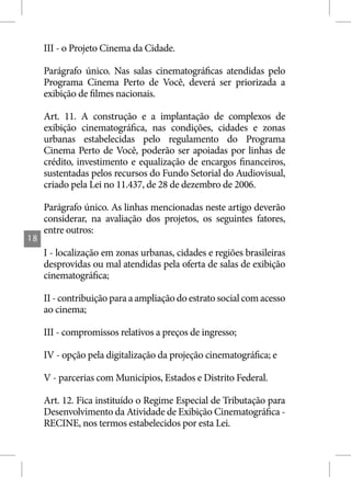 III - o Projeto Cinema da Cidade.

     Parágrafo único. Nas salas cinematográficas atendidas pelo
     Programa Cinema Perto de Você, deverá ser priorizada a
     exibição de filmes nacionais.

     Art. 11. A construção e a implantação de complexos de
     exibição cinematográfica, nas condições, cidades e zonas
     urbanas estabelecidas pelo regulamento do Programa
     Cinema Perto de Você, poderão ser apoiadas por linhas de
     crédito, investimento e equalização de encargos financeiros,
     sustentadas pelos recursos do Fundo Setorial do Audiovisual,
     criado pela Lei no 11.437, de 28 de dezembro de 2006.

     Parágrafo único. As linhas mencionadas neste artigo deverão
     considerar, na avaliação dos projetos, os seguintes fatores,
     entre outros:
18
     I - localização em zonas urbanas, cidades e regiões brasileiras
     desprovidas ou mal atendidas pela oferta de salas de exibição
     cinematográfica;

     II - contribuição para a ampliação do estrato social com acesso
     ao cinema;

     III - compromissos relativos a preços de ingresso;

     IV - opção pela digitalização da projeção cinematográfica; e

     V - parcerias com Municípios, Estados e Distrito Federal.

     Art. 12. Fica instituído o Regime Especial de Tributação para
     Desenvolvimento da Atividade de Exibição Cinematográfica -
     RECINE, nos termos estabelecidos por esta Lei.
 