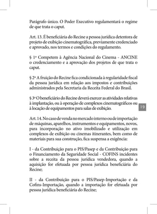 Parágrafo único. O Poder Executivo regulamentará o regime
de que trata o caput.

Art. 13. É beneficiária do Recine a pessoa jurídica detentora de
projeto de exibição cinematográfica, previamente credenciado
e aprovado, nos termos e condições do regulamento.

§ 1º Competem à Agência Nacional do Cinema - ANCINE
o credenciamento e a aprovação dos projetos de que trata o
caput.

§ 2º A fruição do Recine fica condicionada à regularidade fiscal
da pessoa jurídica em relação aos impostos e contribuições
administrados pela Secretaria da Receita Federal do Brasil.

§ 3º O beneficiário do Recine deverá exercer as atividades relativas
à implantação, ou à operação de complexos cinematográficos ou
à locação de equipamentos para salas de exibição.                      19


Art. 14. No caso de venda no mercado interno ou de importação
de máquinas, aparelhos, instrumentos e equipamentos, novos,
para incorporação no ativo imobilizado e utilização em
complexos de exibição ou cinemas itinerantes, bem como de
materiais para sua construção, fica suspensa a exigência:

I - da Contribuição para o PIS/Pasep e da Contribuição para
o Financiamento da Seguridade Social - COFINS incidentes
sobre a receita da pessoa jurídica vendedora, quando a
aquisição for efetuada por pessoa jurídica beneficiária do
Recine;

II - da Contribuição para o PIS/Pasep-Importação e da
Cofins-Importação, quando a importação for efetuada por
pessoa jurídica beneficiária do Recine;
 