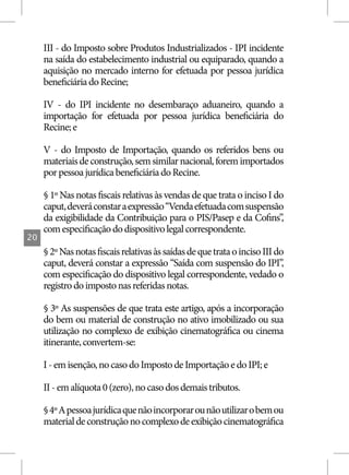 III - do Imposto sobre Produtos Industrializados - IPI incidente
     na saída do estabelecimento industrial ou equiparado, quando a
     aquisição no mercado interno for efetuada por pessoa jurídica
     beneficiária do Recine;

     IV - do IPI incidente no desembaraço aduaneiro, quando a
     importação for efetuada por pessoa jurídica beneficiária do
     Recine; e

     V - do Imposto de Importação, quando os referidos bens ou
     materiais de construção, sem similar nacional, forem importados
     por pessoa jurídica beneficiária do Recine.

     § 1º Nas notas fiscais relativas às vendas de que trata o inciso I do
     caput, deverá constar a expressão “Venda efetuada com suspensão
     da exigibilidade da Contribuição para o PIS/Pasep e da Cofins”       ,
     com especificação do dispositivo legal correspondente.
20
     § 2º Nas notas fiscais relativas às saídas de que trata o inciso III do
     caput, deverá constar a expressão “Saída com suspensão do IPI”,
     com especificação do dispositivo legal correspondente, vedado o
     registro do imposto nas referidas notas.

     § 3º As suspensões de que trata este artigo, após a incorporação
     do bem ou material de construção no ativo imobilizado ou sua
     utilização no complexo de exibição cinematográfica ou cinema
     itinerante, convertem-se:

     I - em isenção, no caso do Imposto de Importação e do IPI; e

     II - em alíquota 0 (zero), no caso dos demais tributos.

     § 4º A pessoa jurídica que não incorporar ou não utilizar o bem ou
     material de construção no complexo de exibição cinematográfica
 