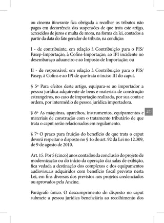 ou cinema itinerante fica obrigada a recolher os tributos não
pagos em decorrência das suspensões de que trata este artigo,
acrescidos de juros e multa de mora, na forma da lei, contados a
partir da data do fato gerador do tributo, na condição:

I - de contribuinte, em relação à Contribuição para o PIS/
Pasep-Importação, à Cofins-Importação, ao IPI incidente no
desembaraço aduaneiro e ao Imposto de Importação; ou

II - de responsável, em relação à Contribuição para o PIS/
Pasep, à Cofins e ao IPI de que trata o inciso III do caput.

§ 5º Para efeitos deste artigo, equipara-se ao importador a
pessoa jurídica adquirente de bens e materiais de construção
estrangeiros, no caso de importação realizada, por sua conta e
ordem, por intermédio de pessoa jurídica importadora.

§ 6º As máquinas, aparelhos, instrumentos, equipamentos e          21
materiais de construção com o tratamento tributário de que
trata o caput serão relacionados em regulamento.

§ 7º O prazo para fruição do benefício de que trata o caput
deverá respeitar o disposto no § 1o do art. 92 da Lei no 12.309,
de 9 de agosto de 2010.

Art. 15. Por 5 (cinco) anos contados da conclusão do projeto de
modernização ou do início da operação das salas de exibição,
fica vedada a destinação dos complexos e dos equipamentos
audiovisuais adquiridos com benefício fiscal previsto nesta
Lei, em fins diversos dos previstos nos projetos credenciados
ou aprovados pela Ancine.

Parágrafo único. O descumprimento do disposto no caput
submete a pessoa jurídica beneficiária ao recolhimento dos
 