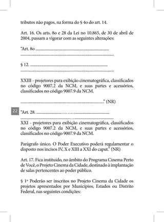 tributos não pagos, na forma do § 4o do art. 14.

     Art. 16. Os arts. 8o e 28 da Lei no 10.865, de 30 de abril de
     2004, passam a vigorar com as seguintes alterações:

     “Art. 8o .........................................................................
     .............................................................................................

     § 12. .............................................................................
     .............................................................................................

     XXIII - projetores para exibição cinematográfica, classificados
     no código 9007.2 da NCM, e suas partes e acessórios,
     classificados no código 9007.9 da NCM.

     ...................................................................................” (NR)
22   “Art. 28. .........................………..................................
     .................................................….......................................
     XXI - projetores para exibição cinematográfica, classificados
     no código 9007.2 da NCM, e suas partes e acessórios,
     classificados no código 9007.9 da NCM.

     Parágrafo único. O Poder Executivo poderá regulamentar o
     disposto nos incisos IV, X e XIII a XXI do caput.” (NR)

     Art. 17. Fica instituído, no âmbito do Programa Cinema Perto
     de Você, o Projeto Cinema da Cidade, destinado à implantação
     de salas pertencentes ao poder público.

     § 1º Poderão ser inscritos no Projeto Cinema da Cidade os
     projetos apresentados por Municípios, Estados ou Distrito
     Federal, nas seguintes condições:
 