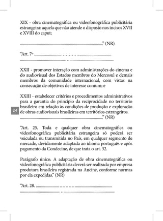 XIX - obra cinematográfica ou videofonográfica publicitária
     estrangeira: aquela que não atende o disposto nos incisos XVII
     e XVIII do caput;

     ...................................................................................” (NR)

     “Art. 7º ...........................…………................................
     .............................................…............................................

     XXII - promover interação com administrações do cinema e
     do audiovisual dos Estados membros do Mercosul e demais
     membros da comunidade internacional, com vistas na
     consecução de objetivos de interesse comum; e

     XXIII - estabelecer critérios e procedimentos administrativos
     para a garantia do princípio da reciprocidade no território
     brasileiro em relação às condições de produção e exploração
24   de obras audiovisuais brasileiras em territórios estrangeiros.
     ...................................................................................” (NR)

     “Art. 25. Toda e qualquer obra cinematográfica ou
     videofonográfica publicitária estrangeira só poderá ser
     veiculada ou transmitida no País, em qualquer segmento de
     mercado, devidamente adaptada ao idioma português e após
     pagamento da Condecine, de que trata o art. 32.

     Parágrafo único. A adaptação de obra cinematográfica ou
     videofonográfica publicitária deverá ser realizada por empresa
     produtora brasileira registrada na Ancine, conforme normas
     por ela expedidas.” (NR)

     “Art. 28. ......................…………....................................
     .......................................…...................................................
 